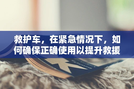 救护车，在紧急情况下，如何确保正确使用以提升救援效率？