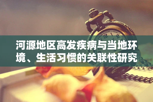 河源地区高发疾病与当地环境、生活习惯的关联性研究