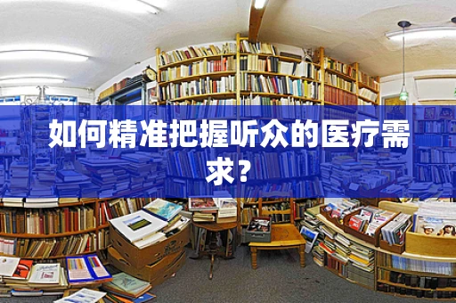如何精准把握听众的医疗需求？
