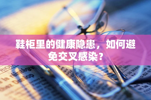 鞋柜里的健康隐患，如何避免交叉感染？