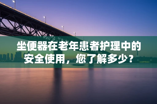 坐便器在老年患者护理中的安全使用，您了解多少？