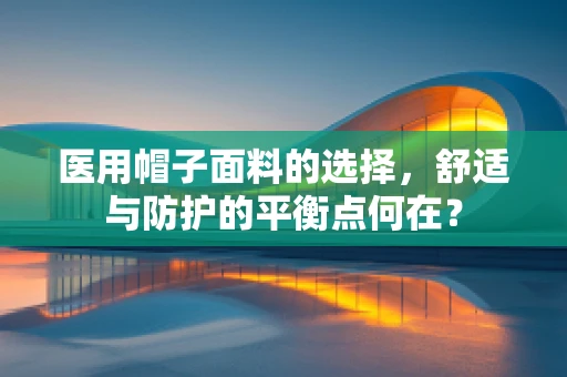 医用帽子面料的选择，舒适与防护的平衡点何在？