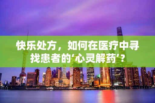 快乐处方，如何在医疗中寻找患者的‘心灵解药’？