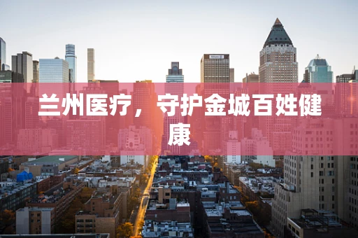 兰州医疗，守护金城百姓健康