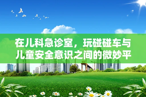 在儿科急诊室，玩碰碰车与儿童安全意识之间的微妙平衡