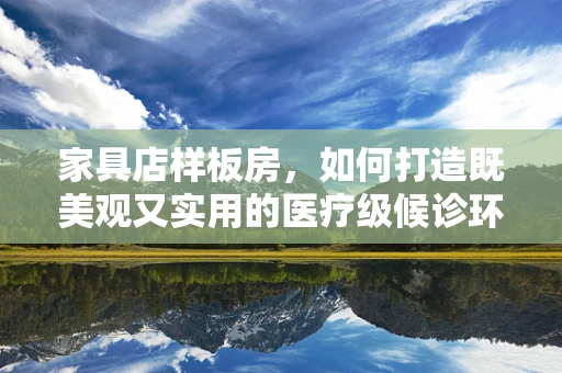 家具店样板房，如何打造既美观又实用的医疗级候诊环境？