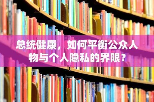 总统健康，如何平衡公众人物与个人隐私的界限？