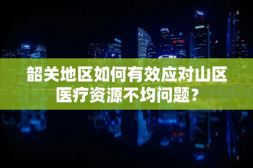 韶关地区如何有效应对山区医疗资源不均问题？
