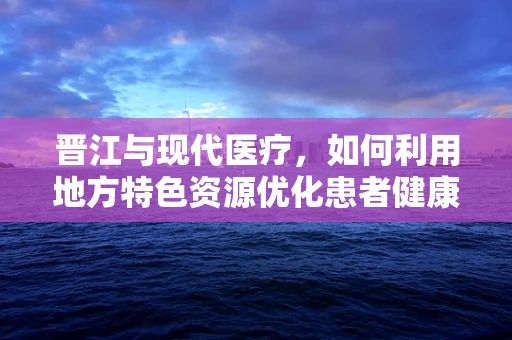 晋江与现代医疗，如何利用地方特色资源优化患者健康教育？
