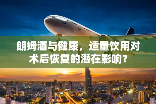 朗姆酒与健康，适量饮用对术后恢复的潜在影响？