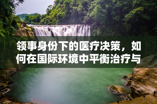 领事身份下的医疗决策，如何在国际环境中平衡治疗与法律边界？