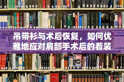 吊带衫与术后恢复，如何优雅地应对肩部手术后的着装选择？