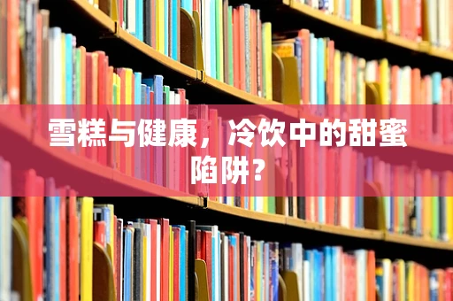 雪糕与健康，冷饮中的甜蜜陷阱？
