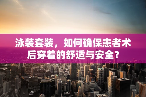 泳装套装，如何确保患者术后穿着的舒适与安全？