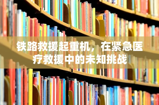 铁路救援起重机，在紧急医疗救援中的未知挑战