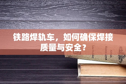 铁路焊轨车，如何确保焊接质量与安全？