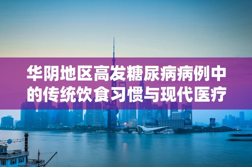 华阴地区高发糖尿病病例中的传统饮食习惯与现代医疗的碰撞，如何平衡？