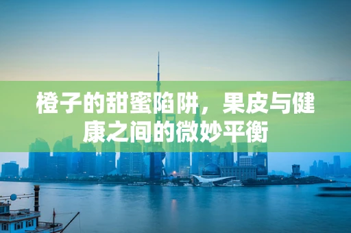橙子的甜蜜陷阱，果皮与健康之间的微妙平衡