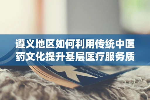 遵义地区如何利用传统中医药文化提升基层医疗服务质量？