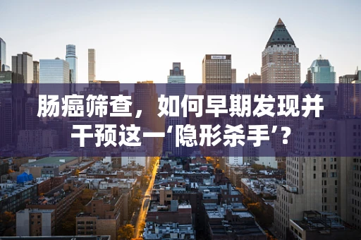 肠癌筛查，如何早期发现并干预这一‘隐形杀手’？
