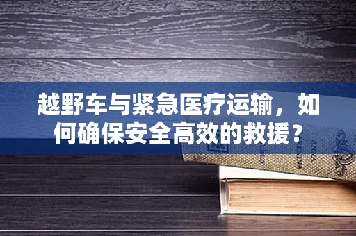 越野车与紧急医疗运输，如何确保安全高效的救援？