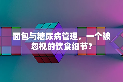 面包与糖尿病管理，一个被忽视的饮食细节？