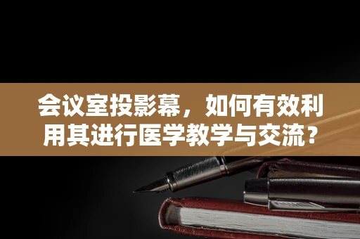 会议室投影幕，如何有效利用其进行医学教学与交流？