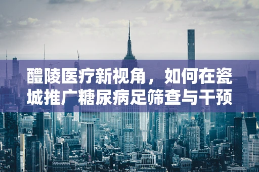 醴陵医疗新视角，如何在瓷城推广糖尿病足筛查与干预？