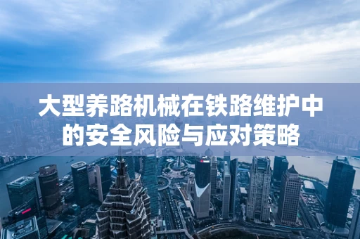 大型养路机械在铁路维护中的安全风险与应对策略