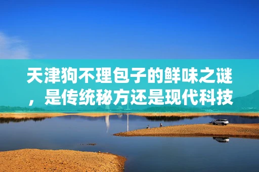 天津狗不理包子的鲜味之谜，是传统秘方还是现代科技？