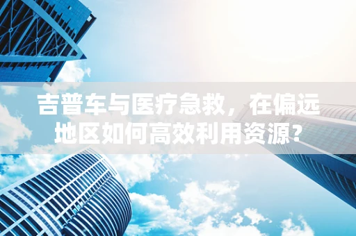 吉普车与医疗急救，在偏远地区如何高效利用资源？