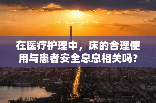 在医疗护理中，床的合理使用与患者安全息息相关吗？