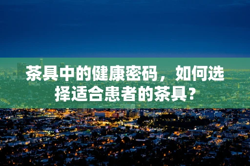 茶具中的健康密码，如何选择适合患者的茶具？