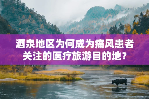酒泉地区为何成为痛风患者关注的医疗旅游目的地？