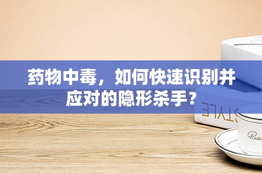 药物中毒，如何快速识别并应对的隐形杀手？