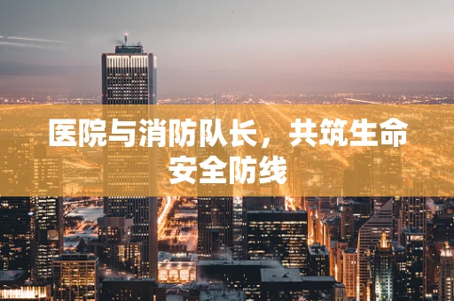 医院与消防队长，共筑生命安全防线