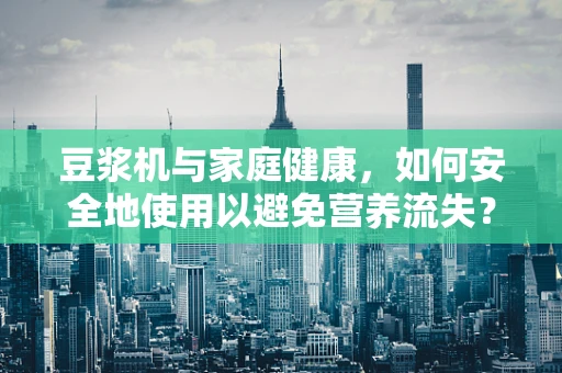 豆浆机与家庭健康，如何安全地使用以避免营养流失？