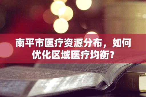 南平市医疗资源分布，如何优化区域医疗均衡？