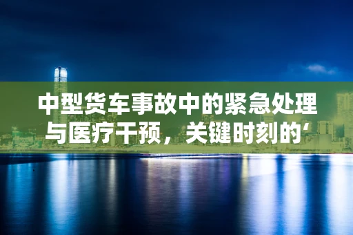中型货车事故中的紧急处理与医疗干预，关键时刻的‘黄金三角’是什么？