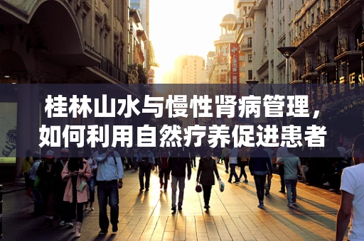 桂林山水与慢性肾病管理，如何利用自然疗养促进患者康复？