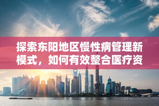 探索东阳地区慢性病管理新模式，如何有效整合医疗资源？