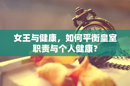 女王与健康，如何平衡皇室职责与个人健康？