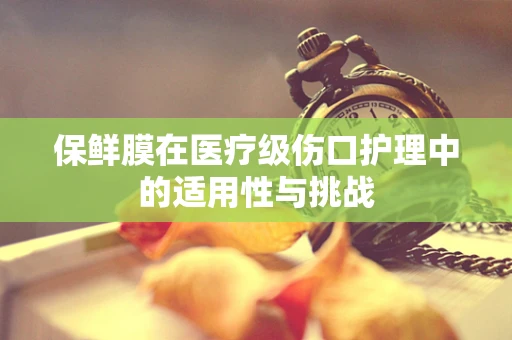 保鲜膜在医疗级伤口护理中的适用性与挑战