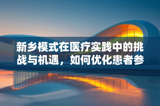 新乡模式在医疗实践中的挑战与机遇，如何优化患者参与度？