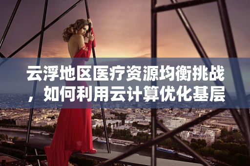 云浮地区医疗资源均衡挑战，如何利用云计算优化基层医疗服务？