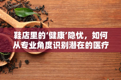 鞋店里的‘健康’隐忧，如何从专业角度识别潜在的医疗风险？