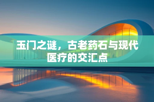 玉门之谜，古老药石与现代医疗的交汇点