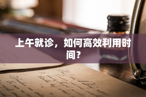 上午就诊，如何高效利用时间？