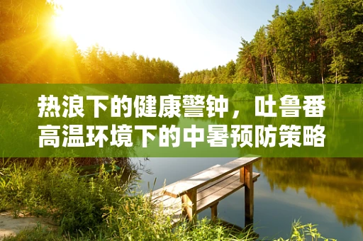 热浪下的健康警钟，吐鲁番高温环境下的中暑预防策略