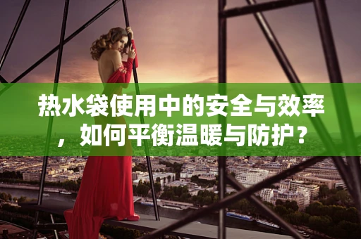 热水袋使用中的安全与效率，如何平衡温暖与防护？